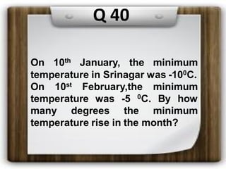 On 10th January, the minimum
temperature in Srinagar was -100C.
On 10st February,the minimum
temperature was -5 0C. By how
many degrees the minimum
temperature rise in the month?
Q 40
 