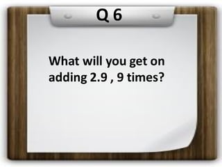 Q 6
What will you get on
adding 2.9 , 9 times?
 