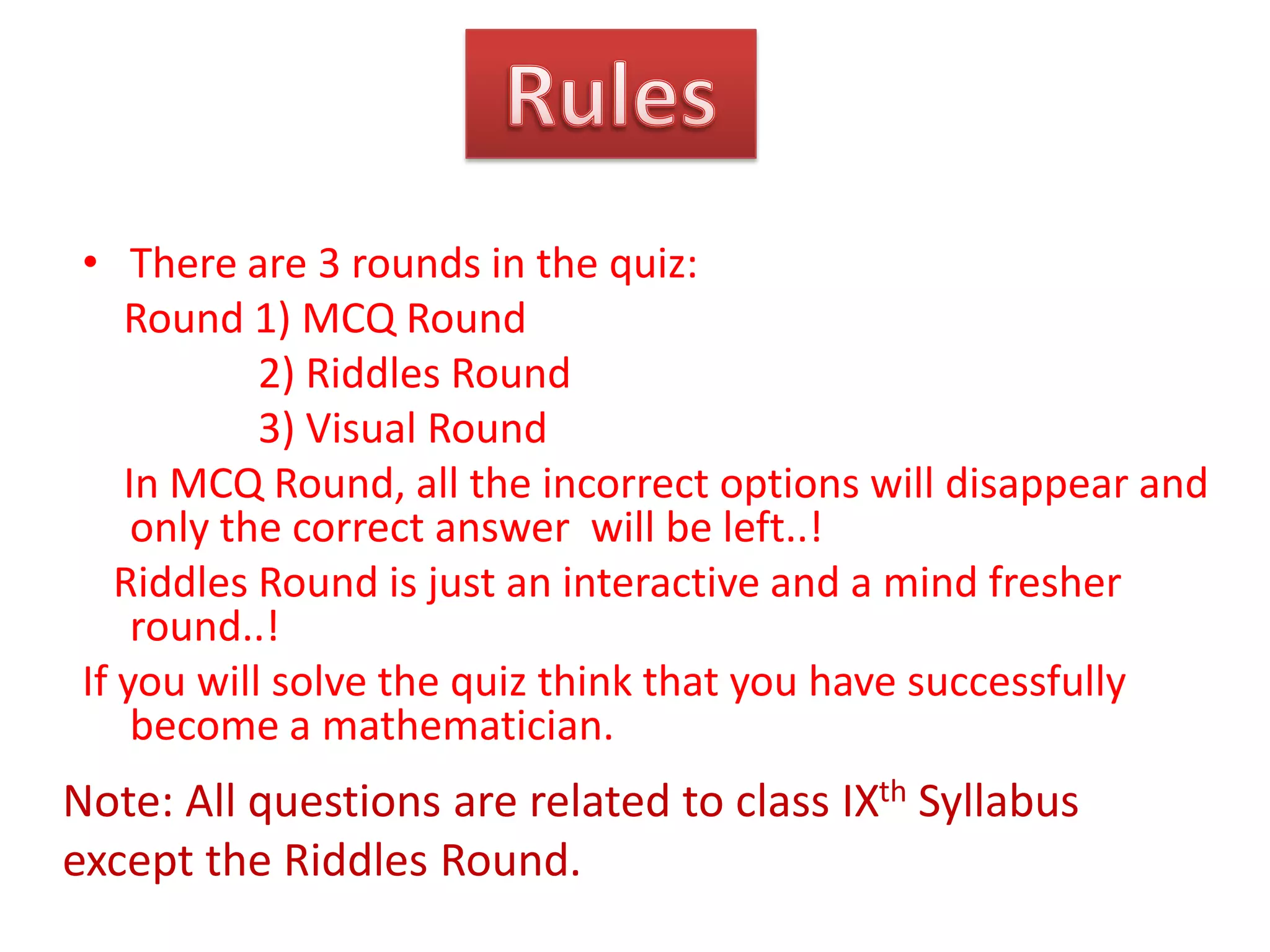 • There are 3 rounds in the quiz:
Round 1) MCQ Round
2) Riddles Round
3) Visual Round
In MCQ Round, all the incorrect options will disappear and
only the correct answer will be left..!
Riddles Round is just an interactive and a mind fresher
round..!
If you will solve the quiz think that you have successfully
become a mathematician.

Note: All questions are related to class IXth Syllabus
except the Riddles Round.

 