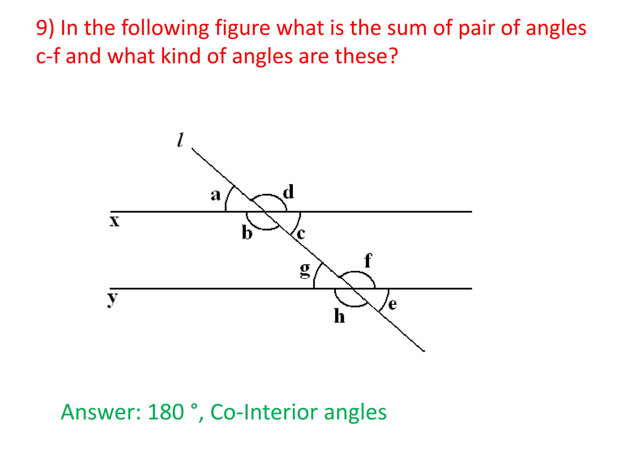9) In the following figure what is the sum of pair of angles
c-f and what kind of angles are these?

Answer: 180 °, Co-Interior angles

 