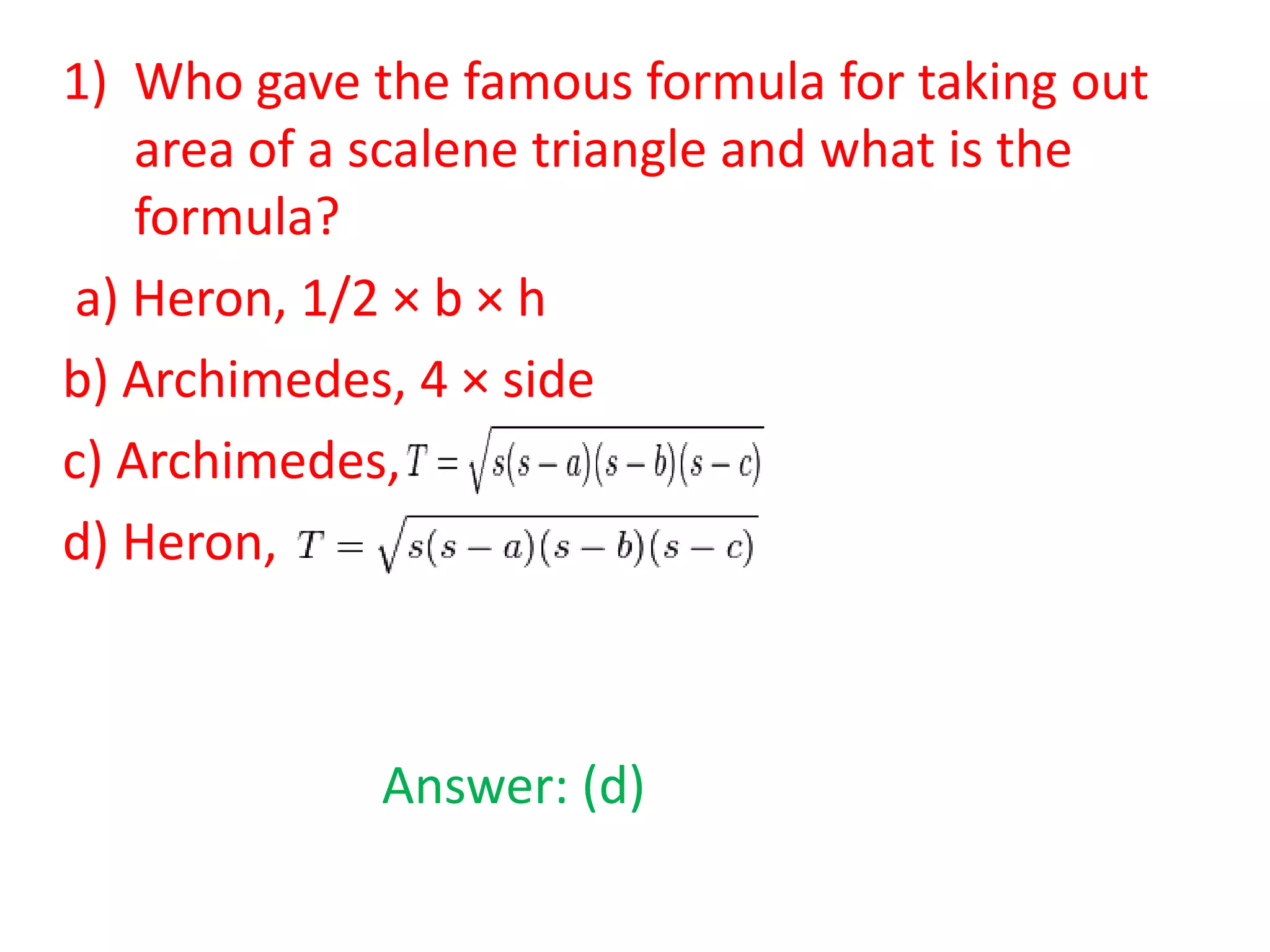 1) Who gave the famous formula for taking out
area of a scalene triangle and what is the
formula?
a) Heron, 1/2 × b × h
b) Archimedes, 4 × side
c) Archimedes,
d) Heron,

Answer: (d)

 
