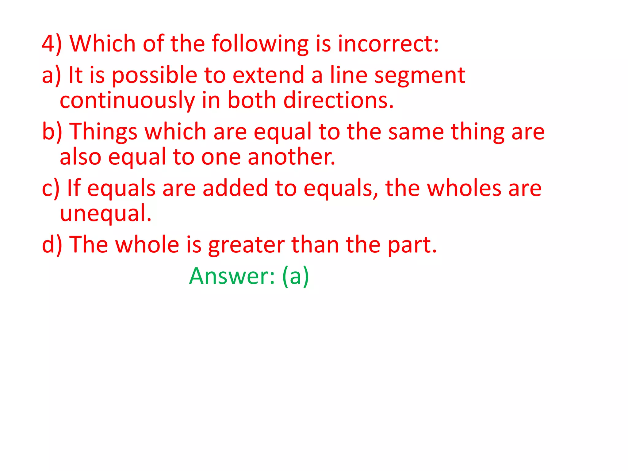 4) Which of the following is incorrect:
a) It is possible to extend a line segment
continuously in both directions.
b) Things which are equal to the same thing are
also equal to one another.
c) If equals are added to equals, the wholes are
unequal.
d) The whole is greater than the part.
Answer: (a)

 