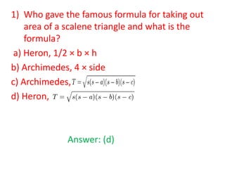 1) Who gave the famous formula for taking out
area of a scalene triangle and what is the
formula?
a) Heron, 1/2 × b × h
b) Archimedes, 4 × side
c) Archimedes,
d) Heron,

Answer: (d)

 