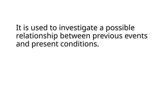 It is used to investigate a possible
relationship between previous events
and present conditions.
 