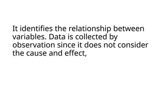 It identifies the relationship between
variables. Data is collected by
observation since it does not consider
the cause and effect,
 