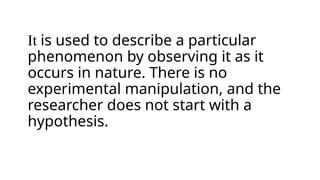 It is used to describe a particular
phenomenon by observing it as it
occurs in nature. There is no
experimental manipulation, and the
researcher does not start with a
hypothesis.
 