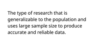 The type of research that is
generalizable to the population and
uses large sample size to produce
accurate and reliable data.
 