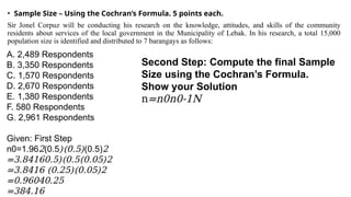 • Sample Size – Using the Cochran’s Formula. 5 points each.
Sir Jonel Corpuz will be conducting his research on the knowledge, attitudes, and skills of the community
residents about services of the local government in the Municipality of Lebak. In his research, a total 15,000
population size is identified and distributed to 7 barangays as follows:
A. 2,489 Respondents
B. 3,350 Respondents
C. 1,570 Respondents
D. 2,670 Respondents
E. 1,380 Respondents
F. 580 Respondents
G. 2,961 Respondents
Given: First Step
n0=1.962(0.5)(0.5)(0.5)2
=3.84160.5)(0.5(0.05)2
=3.8416 (0.25)(0.05)2
=0.96040.25
=384.16
Second Step: Compute the final Sample
Size using the Cochran’s Formula.
Show your Solution
n=n0n0-1N
 