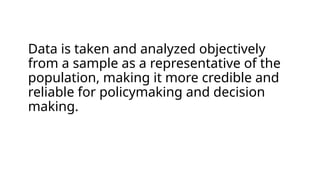 Data is taken and analyzed objectively
from a sample as a representative of the
population, making it more credible and
reliable for policymaking and decision
making.
 