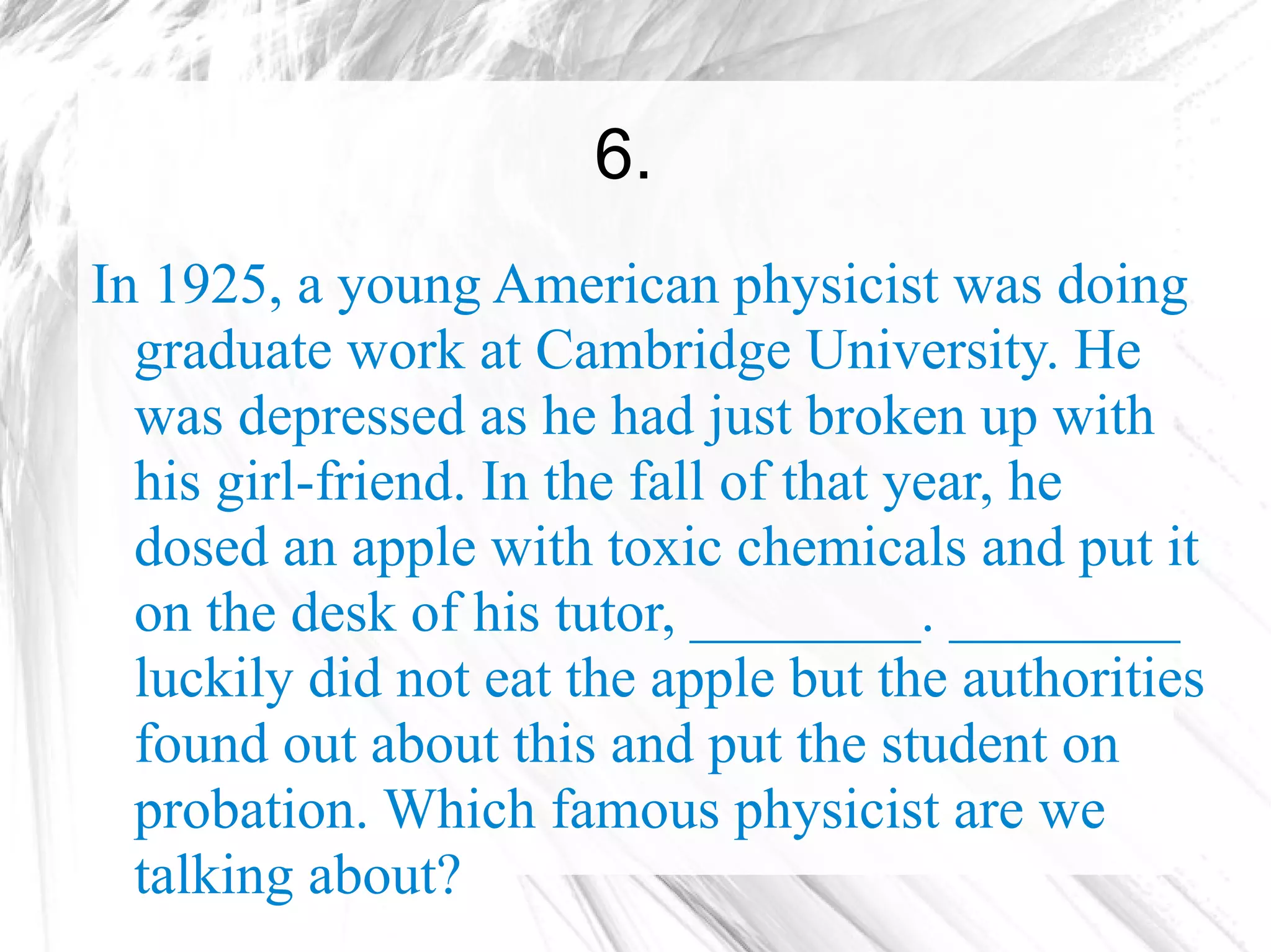 6.
In 1925, a young American physicist was doing
  graduate work at Cambridge University. He
  was depressed as he had just broken up with
  his girl-friend. In the fall of that year, he
  dosed an apple with toxic chemicals and put it
  on the desk of his tutor, ________. ________
  luckily did not eat the apple but the authorities
  found out about this and put the student on
  probation. Which famous physicist are we
  talking about?
 