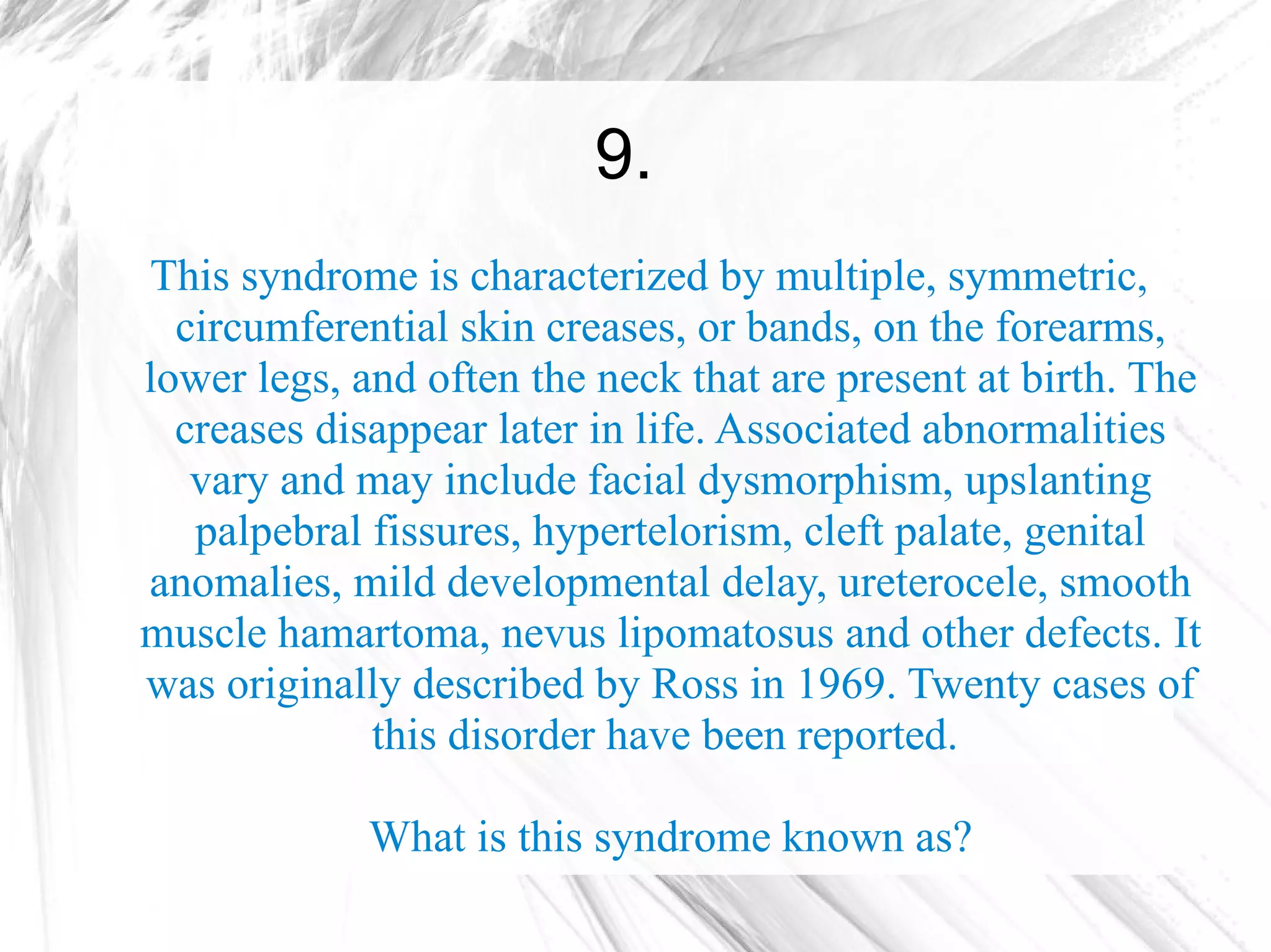 9.
This syndrome is characterized by multiple, symmetric,
  circumferential skin creases, or bands, on the forearms,
lower legs, and often the neck that are present at birth. The
  creases disappear later in life. Associated abnormalities
   vary and may include facial dysmorphism, upslanting
   palpebral fissures, hypertelorism, cleft palate, genital
anomalies, mild developmental delay, ureterocele, smooth
muscle hamartoma, nevus lipomatosus and other defects. It
was originally described by Ross in 1969. Twenty cases of
             this disorder have been reported.

             What is this syndrome known as?
 