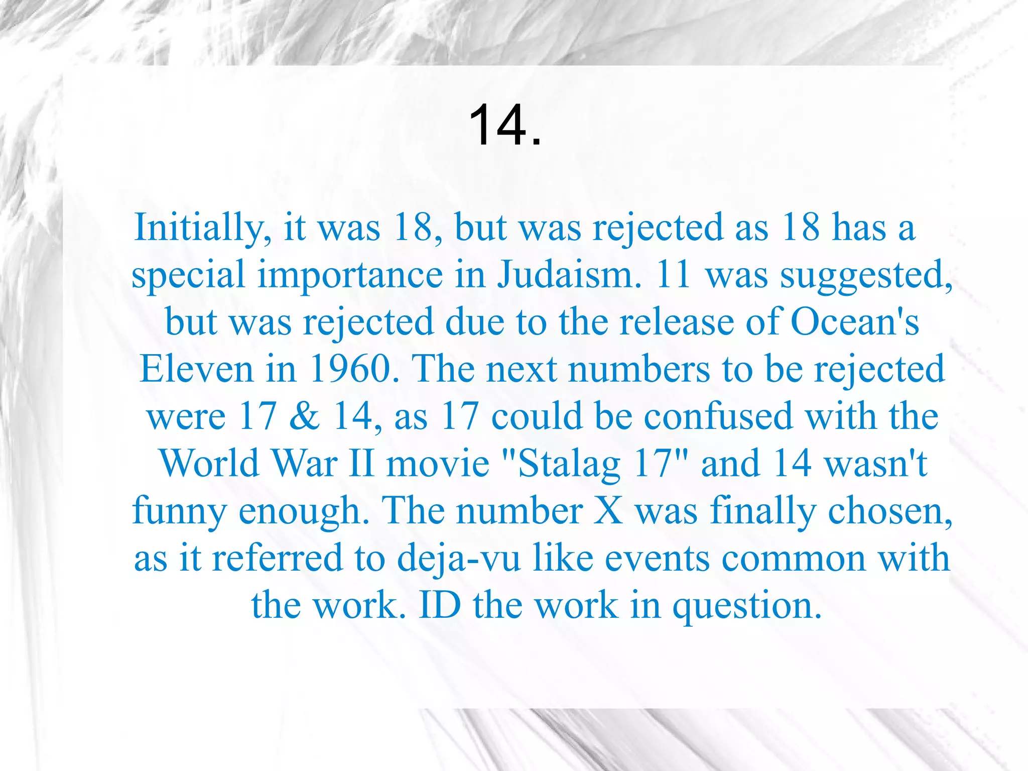 14.
Initially, it was 18, but was rejected as 18 has a
special importance in Judaism. 11 was suggested,
  but was rejected due to the release of Ocean's
 Eleven in 1960. The next numbers to be rejected
 were 17 & 14, as 17 could be confused with the
  World War II movie "Stalag 17" and 14 wasn't
funny enough. The number X was finally chosen,
as it referred to deja-vu like events common with
        the work. ID the work in question.
 