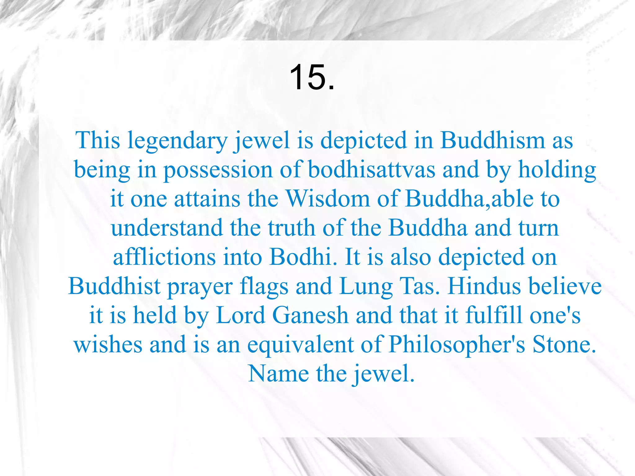 15.
This legendary jewel is depicted in Buddhism as
being in possession of bodhisattvas and by holding
    it one attains the Wisdom of Buddha,able to
    understand the truth of the Buddha and turn
    afflictions into Bodhi. It is also depicted on
Buddhist prayer flags and Lung Tas. Hindus believe
 it is held by Lord Ganesh and that it fulfill one's
wishes and is an equivalent of Philosopher's Stone.
                   Name the jewel.
 