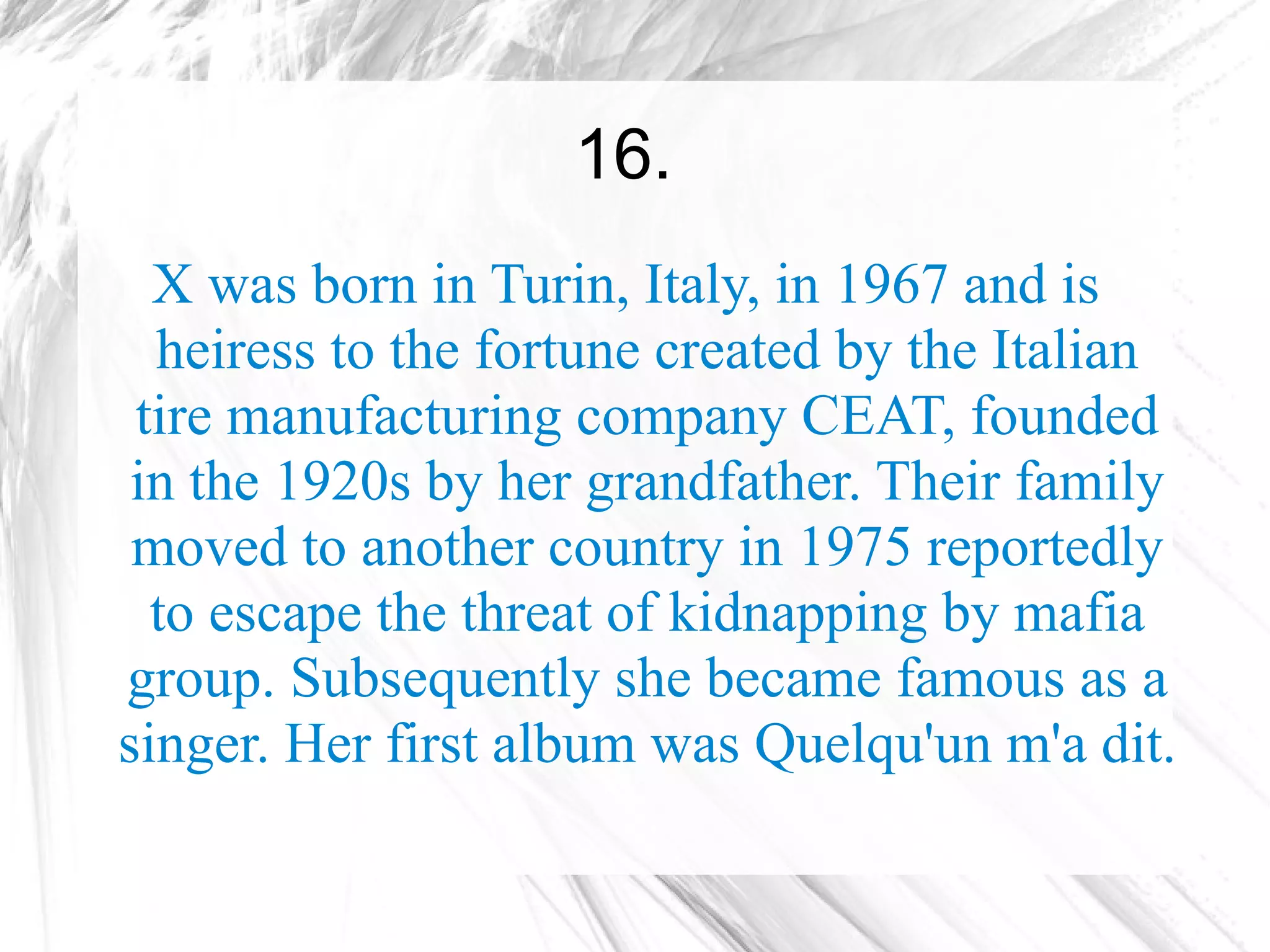 16.
  X was born in Turin, Italy, in 1967 and is
  heiress to the fortune created by the Italian
 tire manufacturing company CEAT, founded
 in the 1920s by her grandfather. Their family
 moved to another country in 1975 reportedly
  to escape the threat of kidnapping by mafia
group. Subsequently she became famous as a
singer. Her first album was Quelqu'un m'a dit.
 