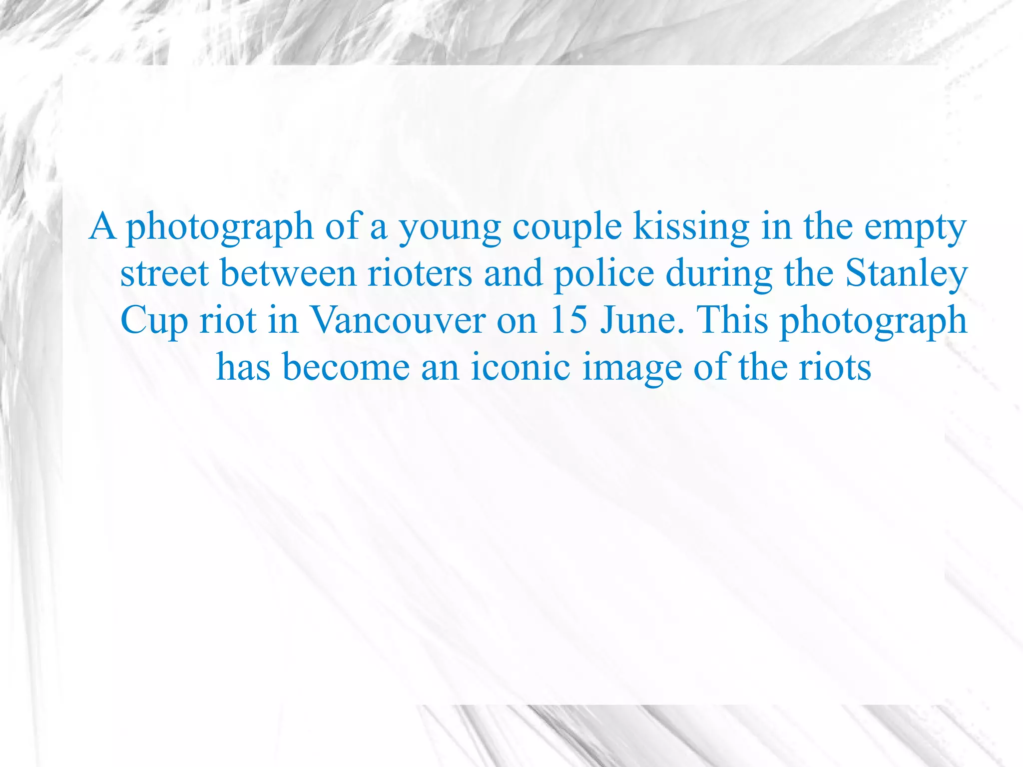 A photograph of a young couple kissing in the empty
 street between rioters and police during the Stanley
 Cup riot in Vancouver on 15 June. This photograph
        has become an iconic image of the riots
 