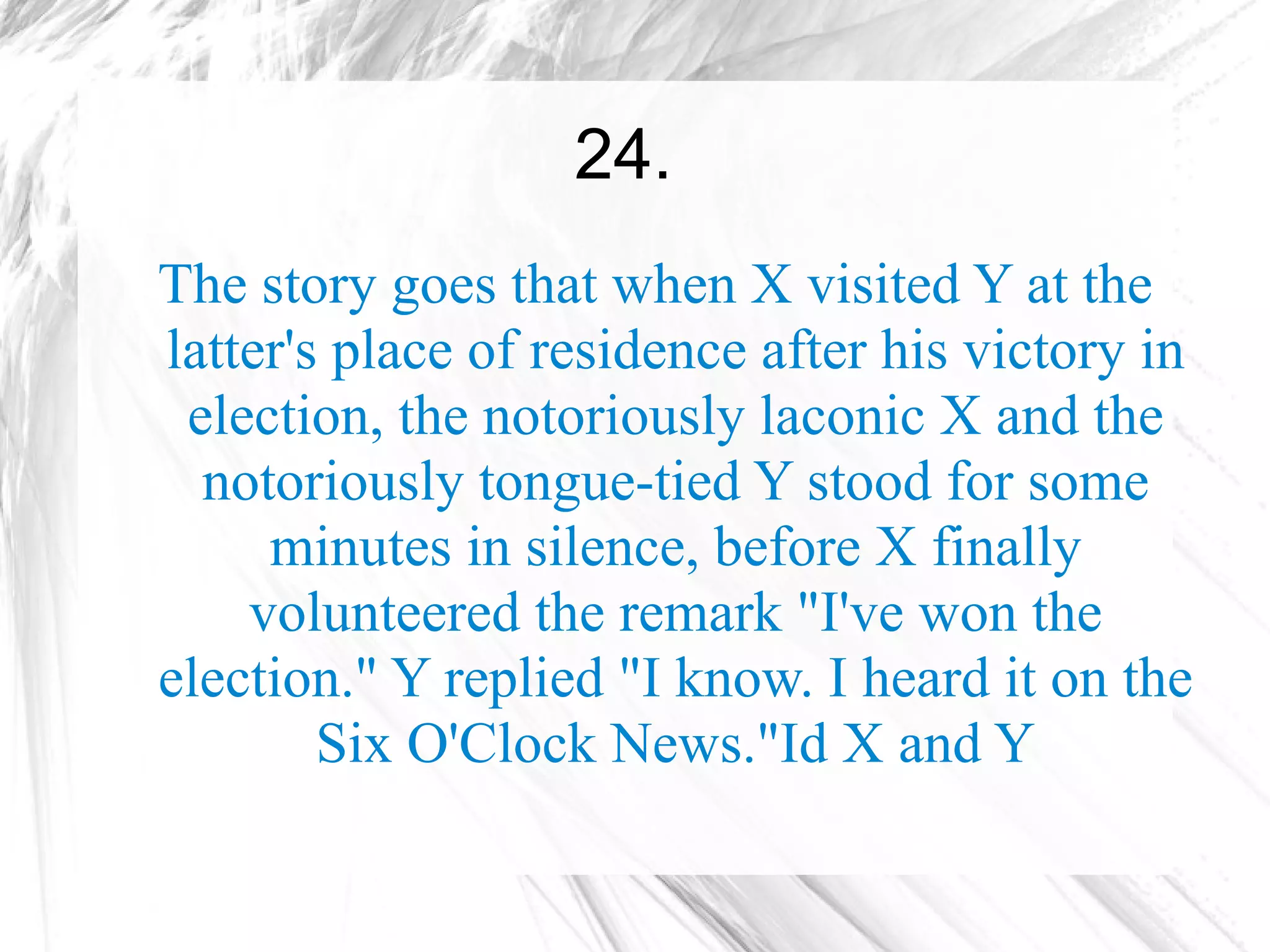 24.
The story goes that when X visited Y at the
latter's place of residence after his victory in
 election, the notoriously laconic X and the
  notoriously tongue-tied Y stood for some
     minutes in silence, before X finally
    volunteered the remark "I've won the
election." Y replied "I know. I heard it on the
        Six O'Clock News."Id X and Y
 