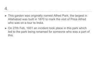 4.
➤ This garden was originally named Alfred Park, the largest in
Allahabad was built in 1870 to mark the visit of Price Alfred
who was on a tour to India.
➤ On 27th Feb, 1931 an incident took place in this park which
led to the park being renamed for someone who was a part of
this.
 