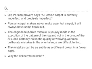 6.
➤ Old Persian proverb says “A Persian carpet is perfectly
imperfect, and precisely imperfect.”
➤ Persian carpet makers never make a perfect carpet, it will
always have some flaws in it.
➤ The original deliberate mistake is usually made in the
execution of the pattern of the rug and not in the dying of the
silk, and certainly not in the quality of weaving.Genuine
deliberate mistakes in the oriental rugs are difficult to find.
➤ The mistakes can be as subtle as a different colour in a flower
petal.
➤ Why the deliberate mistake?
 