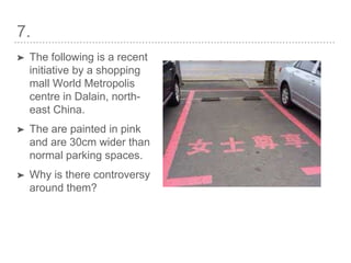 7.
➤ The following is a recent
initiative by a shopping
mall World Metropolis
centre in Dalain, north-
east China.
➤ The are painted in pink
and are 30cm wider than
normal parking spaces.
➤ Why is there controversy
around them?
 