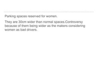 Parking spaces reserved for women.
They are 30cm wider than normal spaces.Controversy
because of them being wider as the makers considering
women as bad drivers.
 