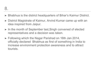 8.
➤ Bhabhua is the district headquarters of Bihar’s Kaimur District.
➤ District Magistrate of Kaimur, Arvind Kumar came up with an
idea inspired from Jaipur.
➤ In the month of September last,Singh convened of elected
representatives and a decision was taken.
➤ Following which the Nagar Parishad on 16th Jan 2014,
officially declared Bhabhua as first of something in India to
increase environment protection awareness and to attract
tourists.
 