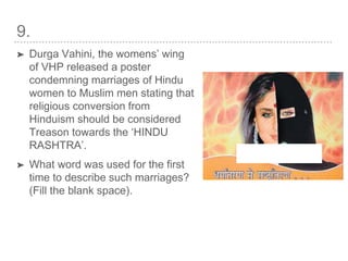 9.
➤ Durga Vahini, the womens’ wing
of VHP released a poster
condemning marriages of Hindu
women to Muslim men stating that
religious conversion from
Hinduism should be considered
Treason towards the ‘HINDU
RASHTRA’.
➤ What word was used for the first
time to describe such marriages?
(Fill the blank space).
 