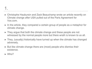1.
➤ Christophe Haubursin and Zack Beauchamp wrote an article recently on
Climate change after USA pulled out of the Paris Agreement for
Vox.com.
➤ In the article, they compared a certain group of people as a metaphor for
climate change.
➤ They argue that both the climate change and these people are not
witnessed by the normal people more but there wrath is known to us all.
➤ They, (usually) historically have turned up when the climate has changed
adversely.
➤ But like climate change there are (most) people who dismiss their
existence.
➤ Who?
 