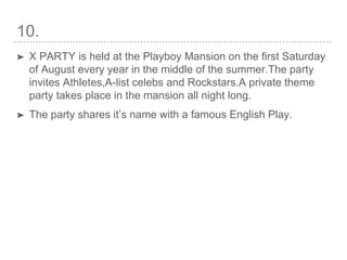 10.
➤ X PARTY is held at the Playboy Mansion on the first Saturday
of August every year in the middle of the summer.The party
invites Athletes,A-list celebs and Rockstars.A private theme
party takes place in the mansion all night long.
➤ The party shares it’s name with a famous English Play.
 