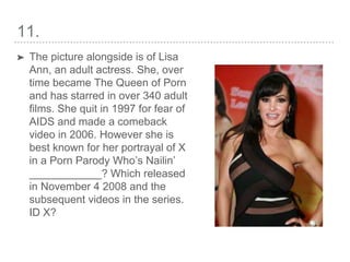 11.
➤ The picture alongside is of Lisa
Ann, an adult actress. She, over
time became The Queen of Porn
and has starred in over 340 adult
films. She quit in 1997 for fear of
AIDS and made a comeback
video in 2006. However she is
best known for her portrayal of X
in a Porn Parody Who’s Nailin’
____________? Which released
in November 4 2008 and the
subsequent videos in the series.
ID X?
 