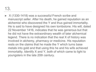 13.
➤ X (1330-1418) was a successful French scribe and
manuscript seller. After his death, he gained reputation as an
alchemist who discovered the Y and thus gained immortality.
He is said to have designed his own tombstone. His will, dated
22 November 1416, indicates that he was generous but that
he did not have the extraordinary wealth of later alchemical
legend. There is no indication that the real X of history was
involved in alchemy, pharmacy or medicine. His reputation
rests on the claims that he made the Y which turns base
metals into gold and that using this he and his wife achieved
immortality. Identify X and Y, both of which came to light to
youngsters in the late 20th century.
 