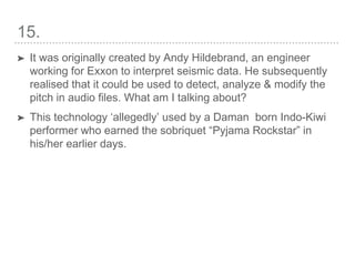 15.
➤ It was originally created by Andy Hildebrand, an engineer
working for Exxon to interpret seismic data. He subsequently
realised that it could be used to detect, analyze & modify the
pitch in audio files. What am I talking about?
➤ This technology ‘allegedly’ used by a Daman born Indo-Kiwi
performer who earned the sobriquet “Pyjama Rockstar” in
his/her earlier days.
 