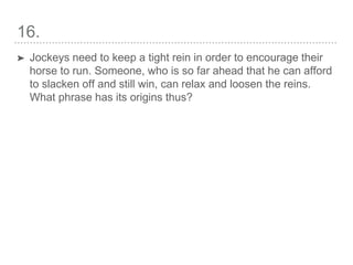 16.
➤ Jockeys need to keep a tight rein in order to encourage their
horse to run. Someone, who is so far ahead that he can afford
to slacken off and still win, can relax and loosen the reins.
What phrase has its origins thus?
 
