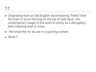 17.
➤ Originating from an Old English word meaning “frothy” from
the foam or scum forming on the top of malt liquor, the
contemporary usage of this word is mainly as a derogatory
term meaning mad or crazy.
➤ We know this for its use in a sporting context.
➤ What ?
 