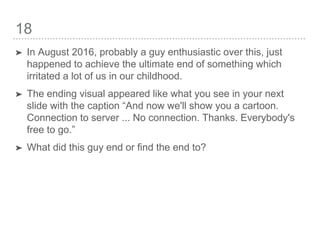 18
➤ In August 2016, probably a guy enthusiastic over this, just
happened to achieve the ultimate end of something which
irritated a lot of us in our childhood.
➤ The ending visual appeared like what you see in your next
slide with the caption “And now we'll show you a cartoon.
Connection to server ... No connection. Thanks. Everybody's
free to go.”
➤ What did this guy end or find the end to?
 