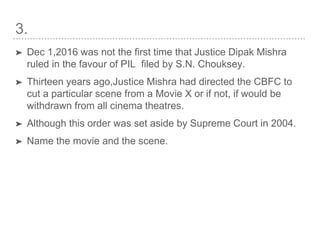 3.
➤ Dec 1,2016 was not the first time that Justice Dipak Mishra
ruled in the favour of PIL filed by S.N. Chouksey.
➤ Thirteen years ago,Justice Mishra had directed the CBFC to
cut a particular scene from a Movie X or if not, if would be
withdrawn from all cinema theatres.
➤ Although this order was set aside by Supreme Court in 2004.
➤ Name the movie and the scene.
 