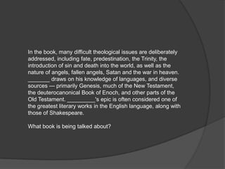 In the book, many difficult theological issues are deliberately
addressed, including fate, predestination, the Trinity, the
introduction of sin and death into the world, as well as the
nature of angels, fallen angels, Satan and the war in heaven.
_______ draws on his knowledge of languages, and diverse
sources — primarily Genesis, much of the New Testament,
the deuterocanonical Book of Enoch, and other parts of the
Old Testament. _________'s epic is often considered one of
the greatest literary works in the English language, along with
those of Shakespeare.

What book is being talked about?
 