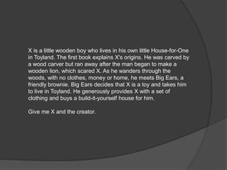 X is a little wooden boy who lives in his own little House-for-One
in Toyland. The first book explains X's origins. He was carved by
a wood carver but ran away after the man began to make a
wooden lion, which scared X. As he wanders through the
woods, with no clothes, money or home, he meets Big Ears, a
friendly brownie. Big Ears decides that X is a toy and takes him
to live in Toyland. He generously provides X with a set of
clothing and buys a build-it-yourself house for him.

Give me X and the creator.
 