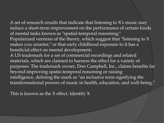 A set of research results that indicate that listening to X's music may
induce a short-term improvement on the performance of certain kinds
of mental tasks known as "spatial-temporal reasoning;"
Popularized versions of the theory, which suggest that "listening to X
makes you smarter," or that early childhood exposure to it has a
beneficial effect on mental development;
A US trademark for a set of commercial recordings and related
materials, which are claimed to harness the effect for a variety of
purposes. The trademark owner, Don Campbell, Inc., claims benefits far
beyond improving spatio-temporal reasoning or raising
intelligence, defining the mark as "an inclusive term signifying the
transformational powers of music in health, education, and well-being.“

This is known as the X effect. Identify X
 