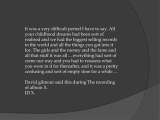 It was a very difficult period I have to say. All
your childhood dreams had been sort of
realised and we had the biggest selling records
in the world and all the things you got into it
for. The girls and the money and the fame and
all that stuff it was all ... everything had sort of
come our way and you had to reassess what
you were in it for thereafter, and it was a pretty
confusing and sort of empty time for a while ...

David gilmour said this during The recording
of album X.
ID X.
 