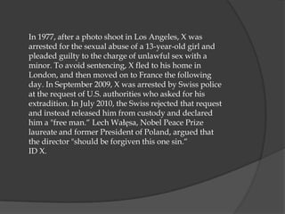 In 1977, after a photo shoot in Los Angeles, X was
arrested for the sexual abuse of a 13-year-old girl and
pleaded guilty to the charge of unlawful sex with a
minor. To avoid sentencing, X fled to his home in
London, and then moved on to France the following
day. In September 2009, X was arrested by Swiss police
at the request of U.S. authorities who asked for his
extradition. In July 2010, the Swiss rejected that request
and instead released him from custody and declared
him a "free man.“ Lech Wałęsa, Nobel Peace Prize
laureate and former President of Poland, argued that
the director "should be forgiven this one sin.“
ID X.
 