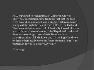 As X explained to rock journalist Cameron Crowe:
The whole inspiration came from the fact that the road
went on and on and on. It was a single-track road which
neatly cut through the desert. Two miles to the East and
West were ridges of sandrock. It basically looked like you
were driving down a channel, this dilapidated road, and
there was seemingly no end to it. It's one of my
favourites...that, 'All My Love' and 'In the Light' and two
or three others really were the finest moments. But „Y' in
particular. It was so positive, lyrically.

What song?
 