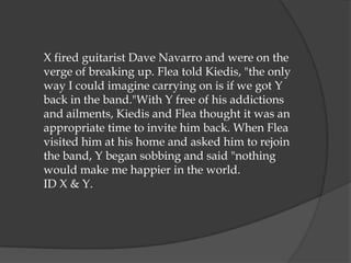 X fired guitarist Dave Navarro and were on the
verge of breaking up. Flea told Kiedis, "the only
way I could imagine carrying on is if we got Y
back in the band."With Y free of his addictions
and ailments, Kiedis and Flea thought it was an
appropriate time to invite him back. When Flea
visited him at his home and asked him to rejoin
the band, Y began sobbing and said "nothing
would make me happier in the world.
ID X & Y.
 