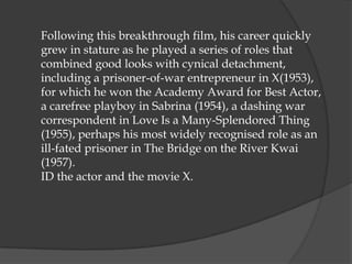 Following this breakthrough film, his career quickly
grew in stature as he played a series of roles that
combined good looks with cynical detachment,
including a prisoner-of-war entrepreneur in X(1953),
for which he won the Academy Award for Best Actor,
a carefree playboy in Sabrina (1954), a dashing war
correspondent in Love Is a Many-Splendored Thing
(1955), perhaps his most widely recognised role as an
ill-fated prisoner in The Bridge on the River Kwai
(1957).
ID the actor and the movie X.
 
