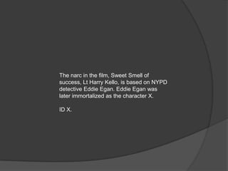 The narc in the film, Sweet Smell of
success, Lt Harry Kello, is based on NYPD
detective Eddie Egan. Eddie Egan was
later immortalized as the character X.

ID X.
 