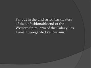 Far out in the uncharted backwaters
of the unfashionable end of the
Western Spiral arm of the Galaxy lies
a small unregarded yellow sun.
 