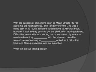 With the success of crime films such as Mean Streets (1973),
about his old neighborhood, and Taxi Driver (1976), he was a
rising star. In 1979, he acquired screen rights to Asbury's book,
however it took twenty years to get the production moving forward.
Difficulties arose with reproducing the monumental city scape of
nineteenth century __________ with the style and detail he
wanted; almost nothing in ___________looked as it did in that
time, and filming elsewhere was not an option.

What film are we talking about?
 