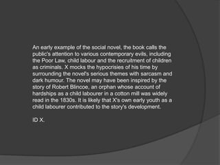 An early example of the social novel, the book calls the
public's attention to various contemporary evils, including
the Poor Law, child labour and the recruitment of children
as criminals. X mocks the hypocrisies of his time by
surrounding the novel's serious themes with sarcasm and
dark humour. The novel may have been inspired by the
story of Robert Blincoe, an orphan whose account of
hardships as a child labourer in a cotton mill was widely
read in the 1830s. It is likely that X's own early youth as a
child labourer contributed to the story's development.

ID X.
 