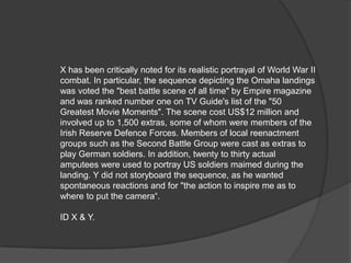 X has been critically noted for its realistic portrayal of World War II
combat. In particular, the sequence depicting the Omaha landings
was voted the "best battle scene of all time" by Empire magazine
and was ranked number one on TV Guide's list of the "50
Greatest Movie Moments". The scene cost US$12 million and
involved up to 1,500 extras, some of whom were members of the
Irish Reserve Defence Forces. Members of local reenactment
groups such as the Second Battle Group were cast as extras to
play German soldiers. In addition, twenty to thirty actual
amputees were used to portray US soldiers maimed during the
landing. Y did not storyboard the sequence, as he wanted
spontaneous reactions and for "the action to inspire me as to
where to put the camera“.

ID X & Y.
 