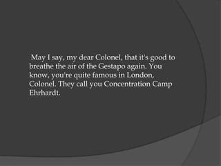 May I say, my dear Colonel, that it's good to
breathe the air of the Gestapo again. You
know, you're quite famous in London,
Colonel. They call you Concentration Camp
Ehrhardt.
 