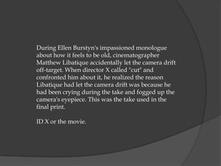 During Ellen Burstyn's impassioned monologue
about how it feels to be old, cinematographer
Matthew Libatique accidentally let the camera drift
off-target. When director X called "cut" and
confronted him about it, he realized the reason
Libatique had let the camera drift was because he
had been crying during the take and fogged up the
camera's eyepiece. This was the take used in the
final print.

ID X or the movie.
 